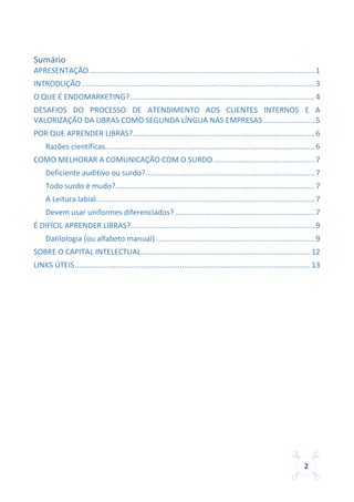 2
Sumário
APRESENTAÇÃO .........................................................................................................1
INTRODUÇÃO.............................................................................................................3
O QUE É ENDOMARKETING?......................................................................................4
DESAFIOS DO PROCESSO DE ATENDIMENTO AOS CLIENTES INTERNOS E A
VALORIZAÇÃO DA LIBRAS COMO SEGUNDA LÍNGUA NAS EMPRESAS ........................5
POR QUE APRENDER LIBRAS?.....................................................................................6
Razões científicas..................................................................................................6
COMO MELHORAR A COMUNICAÇÃO COM O SURDO ...............................................7
Deficiente auditivo ou surdo?...............................................................................7
Todo surdo é mudo?.............................................................................................7
A Leitura labial......................................................................................................7
Devem usar uniformes diferenciados? .................................................................7
É DIFÍCIL APRENDER LIBRAS?......................................................................................9
Datilologia (ou alfabeto manual) ..........................................................................9
SOBRE O CAPITAL INTELECTUAL...............................................................................12
LINKS ÚTEIS..............................................................................................................13
 