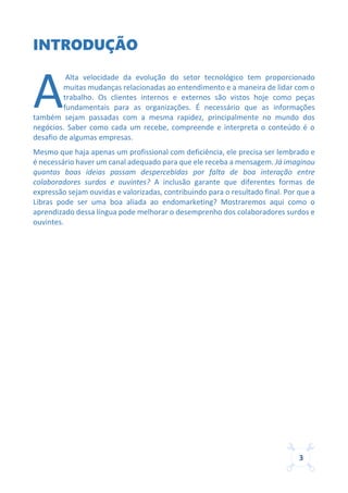 3
INTRODUÇÃO
Alta velocidade da evolução do setor tecnológico tem proporcionado
muitas mudanças relacionadas ao entendimento e a maneira de lidar com o
trabalho. Os clientes internos e externos são vistos hoje como peças
fundamentais para as organizações. É necessário que as informações
também sejam passadas com a mesma rapidez, principalmente no mundo dos
negócios. Saber como cada um recebe, compreende e interpreta o conteúdo é o
desafio de algumas empresas.
Mesmo que haja apenas um profissional com deficiência, ele precisa ser lembrado e
é necessário haver um canal adequado para que ele receba a mensagem. Já imaginou
quantas boas ideias passam despercebidas por falta de boa interação entre
colaboradores surdos e ouvintes? A inclusão garante que diferentes formas de
expressão sejam ouvidas e valorizadas, contribuindo para o resultado final. Por que a
Libras pode ser uma boa aliada ao endomarketing? Mostraremos aqui como o
aprendizado dessa língua pode melhorar o desemprenho dos colaboradores surdos e
ouvintes.
A
 