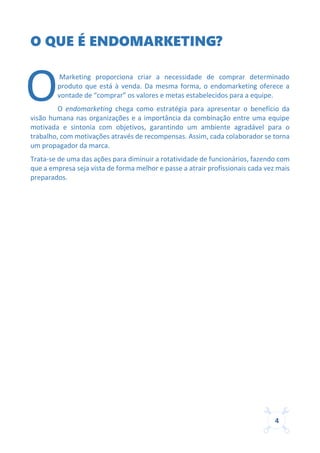 4
O QUE É ENDOMARKETING?
Marketing proporciona criar a necessidade de comprar determinado
produto que está à venda. Da mesma forma, o endomarketing oferece a
vontade de “comprar” os valores e metas estabelecidos para a equipe.
O endomarketing chega como estratégia para apresentar o benefício da
visão humana nas organizações e a importância da combinação entre uma equipe
motivada e sintonia com objetivos, garantindo um ambiente agradável para o
trabalho, com motivações através de recompensas. Assim, cada colaborador se torna
um propagador da marca.
Trata-se de uma das ações para diminuir a rotatividade de funcionários, fazendo com
que a empresa seja vista de forma melhor e passe a atrair profissionais cada vez mais
preparados.
O
 
