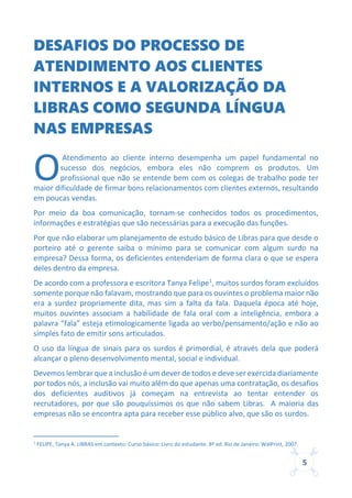 5
DESAFIOS DO PROCESSO DE
ATENDIMENTO AOS CLIENTES
INTERNOS E A VALORIZAÇÃO DA
LIBRAS COMO SEGUNDA LÍNGUA
NAS EMPRESAS
Atendimento ao cliente interno desempenha um papel fundamental no
sucesso dos negócios, embora eles não comprem os produtos. Um
profissional que não se entende bem com os colegas de trabalho pode ter
maior dificuldade de firmar bons relacionamentos com clientes externos, resultando
em poucas vendas.
Por meio da boa comunicação, tornam-se conhecidos todos os procedimentos,
informações e estratégias que são necessárias para a execução das funções.
Por que não elaborar um planejamento de estudo básico de Libras para que desde o
porteiro até o gerente saiba o mínimo para se comunicar com algum surdo na
empresa? Dessa forma, os deficientes entenderiam de forma clara o que se espera
deles dentro da empresa.
De acordo com a professora e escritora Tanya Felipe1
, muitos surdos foram excluídos
somente porque não falavam, mostrando que para os ouvintes o problema maior não
era a surdez propriamente dita, mas sim a falta da fala. Daquela época até hoje,
muitos ouvintes associam a habilidade de fala oral com a inteligência, embora a
palavra “fala” esteja etimologicamente ligada ao verbo/pensamento/ação e não ao
simples fato de emitir sons articulados.
O uso da língua de sinais para os surdos é primordial, é através dela que poderá
alcançar o pleno desenvolvimento mental, social e individual.
Devemos lembrar que a inclusão é um dever de todos e deve ser exercida diariamente
por todos nós, a inclusão vai muito além do que apenas uma contratação, os desafios
dos deficientes auditivos já começam na entrevista ao tentar entender os
recrutadores, por que são pouquíssimos os que não sabem Libras. A maioria das
empresas não se encontra apta para receber esse público alvo, que são os surdos.
1
FELIPE, Tanya A. LIBRAS em contexto: Curso básico: Livro do estudante. 8ª ed. Rio de Janeiro: WalPrint, 2007.
O
 