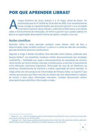 6
POR QUE APRENDER LIBRAS?
Língua Brasileira de Sinais (Libras) é a 2ª língua oficial do Brasil. Foi
reconhecida pela lei nº 10.436 de 24 de abril de 2002. Esse reconhecimento
trouxe consigo as regulamentações que procuram garantir a sua circulação
no território nacional. Dessa maneira, o decreto também passa a ter efeitos
sobre o funcionamento de instituições, de forma a garantir que o poder público em
geral e as organizações desenvolvam formas de apoiar e ampliar o seu uso.
Razões científicas
Aprender Libras é como aprender qualquer outro idioma: além do foco e
determinação, exige também conhecer a cultura e o estilo de vida dos envolvidos,
gerando benefícios pessoais e profissionais.
Segundo o artigo 5 Razões Científicas Para Aprender Outro Idioma, publicado pela
Revista Galileu2, tais benefícios envolvem melhor desenvolvimento das atividades
multitarefas – habilidade que ajuda o desenvolvimento da capacidade de conciliar
várias tarefas ao mesmo tempo, visto que o cérebro passa a exercitar o revezamento
entre diferentes estruturas linguísticas. Diminuição do risco de ter Alzheimer ou
demência, fortalecimento da memória e melhor capacidade de tomar decisões. O
artigo ainda cita uma pesquisa da Universidade de Pompeu Fabra, na Espanha3
que
revelou que pessoas que falam mais de um idioma são mais observadoras e capazes
de manter o foco sobre informações relevantes. Também demonstram melhor
desempenho para identificar informações erradas.
2
Disponível em: https://revistagalileu.globo.com/Sociedade/noticia/2016/12/5-razoes-cientificas-para-aprender-
outro-idioma.html (Acesso em: 06 maio 2019).
3
Disponível em: https://www.academia.edu/7619193/A_CASE_STUDY_ON_THE_LINGUISTIC_PROFILE_AND_SELF-
PERCEPTION_OF_MULTILINGUAL_UNIVERSITY_STUDENTS. (Acesso em: 06 maio 2019)
A
 