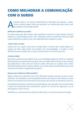 7
COMO MELHORAR A COMUNICAÇÃO
COM O SURDO
prender Libras é um passo fundamental na interação com pessoas surdas.
Porém, existem alguns fatos que precisam ser esclarecidos para evitar mal-
entendidos e constrangimentos.
Deficiente auditivo ou surdo?
A surdez ocorre por dois modos: fator genético ou durante a vida, devido a fatores
externos. É classificada por grau: leve, moderada, severa e profunda. Portanto, todo
surdo é deficiente auditivo, mas nem todo deficiente auditivo é surdo.
Todo surdo é mudo?
Surdos tem voz, apenas não usam o tempo todo. A maioria dos surdos podem ser
capazes de falar após passar por terapia com fonoaudiólogo. A mudez é outra
deficiência sem conexão com a surdez. Surdo-mudo é um termo incorreto.
A Leitura labial
Nem todo surdo faz leitura labial. Essa é uma habilidade adquirida. Pode ser realizada
pelas pessoas que apresentam um grau leve ou moderado de surdez ou por aquelas
que adquiriram a fala antes de ficarem surdas. Mas para os sujeitos com surdez
profunda bilateral, fazer a leitura labial é uma tarefa extremamente difícil, pois seria
necessário entender o significado da palavra.
Devem usar uniformes diferenciados?
Alguns acham que uniformes com cores diferentes ajudaria pessoas surdas a evitar
acidentes. Por exemplo, serem atropeladas dentro da empresa. Mas observa-se que
ficamos mais atentos aos estímulos visuais do que aos sonoros ao atravessar uma rua.
O atropelamento de funcionários por empilhadeiras, por exemplo, tem se relacionado
à falta de treinamento dos funcionários quanto às normas de segurança, ou ao
desrespeito a essas normas.
Identificar o surdo através de uniformes diferentes é uma forma de discriminação.
A
 