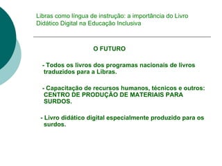 Libras como língua de instrução: a importância do Livro Didático Digital na Educação Inclusiva O FUTURO  - Todos os livros dos programas nacionais de livros traduzidos para a Libras.  - Capacitação de recursos humanos, técnicos e outros: CENTRO DE PRODUÇÃO DE MATERIAIS PARA SURDOS. - Livro didático digital especialmente produzido para os surdos. 