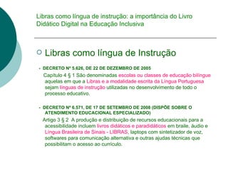 Libras como língua de instrução: a importância do Livro Didático Digital na Educação Inclusiva Libras como língua de Instrução -  DECRETO Nº 5.626, DE 22 DE DEZEMBRO DE 2005   Capítulo 4 § 1 São denominadas  escolas ou classes de educação bilíngue  aquelas em que a  Libras e a modalidade escrita da Língua Portuguesa  sejam  línguas de instrução  utilizadas no desenvolvimento de todo o processo educativo.  -  DECRETO Nº 6.571, DE 17 DE SETEMBRO DE 2008 (DISPÕE SOBRE O ATENDIMENTO EDUCACIONAL ESPECIALIZADO) Artigo 3 § 2  A produção e distribuição de recursos educacionais para a acessibilidade incluem  livros didáticos e paradidáticos  em braile, áudio e  Língua Brasileira de Sinais - LIBRAS , laptops com sintetizador de voz, softwares para comunicação alternativa e outras ajudas técnicas que possibilitam o  acesso ao currículo.  