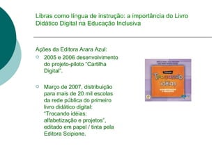 Libras como língua de instrução: a importância do Livro Didático Digital na Educação Inclusiva Ações da Editora Arara Azul:  2005 e 2006 desenvolvimento do projeto-piloto “Cartilha Digital”. Março de 2007, distribuição para mais de 20 mil escolas da rede pública do primeiro livro didático digital: “Trocando idéias: alfabetização e projetos”, editado em papel / tinta pela Editora Scipione. 