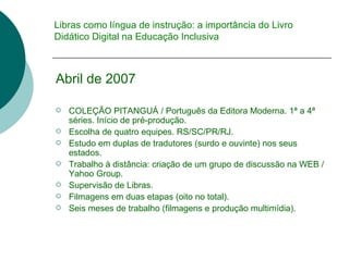 Libras como língua de instrução: a importância do Livro Didático Digital na Educação Inclusiva Abril de 2007 COLEÇÃO PITANGUÁ / Português da Editora Moderna. 1 ª a 4ª séries.  Início de pré-produção. Escolha de quatro equipes. RS/SC/PR/RJ. Estudo em duplas de tradutores (surdo e ouvinte) nos seus estados. Trabalho à distância: criação de um grupo de discussão na WEB / Yahoo Group. Supervisão de Libras. Filmagens em duas etapas (oito no total). Seis meses de trabalho (filmagens e produção multimídia). 
