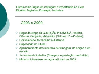 Libras como língua de instrução: a importância do Livro Didático Digital na Educação Inclusiva 2008 e 2009  Segunda etapa da COLEÇÃO PITANGUÁ. História,  Ciências, Geografia, Matemática (16 livros: 1 ª a 4ª séries ). Continuidade do trabalho à distância. Supervisão de Libras. Aprimoramento dos recursos de filmagem, de edição e de revisão. 14 meses de trabalho (filmagens e produção multimídia). Material totalmente entregue até abril de 2009. 