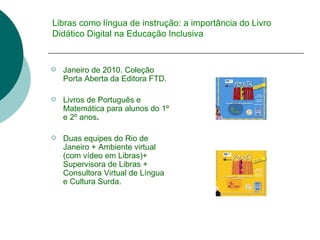 Libras como língua de instrução: a importância do Livro Didático Digital na Educação Inclusiva Janeiro de 2010. Coleção Porta Aberta da Editora FTD. Livros de Português e Matemática para alunos do 1º e 2º anos . Duas equipes do Rio de Janeiro + Ambiente virtual (com vídeo em Libras)+  Supervisora de Libras + Consultora Virtual de Língua e Cultura Surda. 