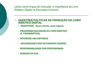Libras como língua de instrução: a importância do Livro Didático Digital na Educação Inclusiva QUESTÕES POLÍTICAS NA PRODUÇÃO DO LIVRO DIDÁTICO DIGITAL -  SEESP/FNDE . Quem solicita, quem adquire.  -  PROGRAMAS NACIONAIS DO LIVRO DIDÁTICO  (E  PARADIDÁTICO).  -  INTERESSE DAS EDITORAS. -  NECESSIDADES DOS ESTUDANTES SURDOS. -  RESPONSABILIDADE DOS PROFISSIONAIS. -  POSIÇÃO DA EAA. 