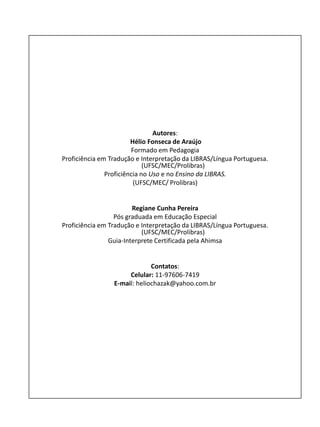 Autores:
Hélio Fonseca de Araújo
Formado em Pedagogia
Proficiência em Tradução e Interpretação da LIBRAS/Língua Portuguesa.
(UFSC/MEC/Prolibras)
Proficiência no Uso e no Ensino da LIBRAS.
(UFSC/MEC/ Prolibras)
Regiane Cunha Pereira
Pós graduada em Educação Especial
Proficiência em Tradução e Interpretação da LIBRAS/Língua Portuguesa.
(UFSC/MEC/Prolibras)
Guia-Interprete Certificada pela Ahimsa
Contatos:
Celular: 11-97606-7419
E-mail: heliochazak@yahoo.com.br
 