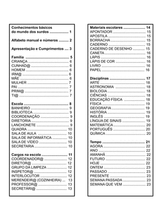 Conhecimentos básicos
do mundo dos surdos ................... 1
Alfabeto manual e números .......... 2
Apresentação e Cumprimentos .... 3
Família ............................................ 5
CRIANÇA ......................................... 6
CUNHAD@ ...................................... 6
HOMEM ........................................... 6
IRM@ .............................................. 6
MÃE ................................................. 6
MULHER ......................................... 7
PAI ................................................... 7
PRIM@ ............................................ 7
TI@ .................................................. 7
Escola ............................................. 8
BANHEIRO ...................................... 9
BIBLIOTECA .................................... 9
COORDENAÇÃO ............................. 9
DIRETORIA ...................................... 9
LANCHONETE ................................. 9
QUADRA ........................................ 10
SALA DE AULA ............................. 10
SALA DE INFORMÁTICA ............... 10
SALA DE VÍDEO ............................ 10
SECRETARIA ................................. 10
Cargos na escola .......................... 11
COORDENADOR@ ....................... 12
DIRETOR@ ................................... 12
GRUPO DA LIMPEZA .................... 12
INSPETOR@ ................................. 12
INTERLOCUTOR ........................... 12
MERENDEIR@ (COZINHEIRA) ... 13
PROFESSOR@ ............................. 13
SECRETÁRI@ ............................... 13
Materiais escolares ...................... 14
APONTADOR ................................. 15
APOSTILA ...................................... 15
BORRACHA ................................... 15
CADERNO ..................................... 15
CADERNO DE DESENHO ............ 15
CANETA ......................................... 16
LÁPIS ............................................. 16
LÁPIS DE COR .............................. 16
LIVRO ............................................ 16
PAPEL ........................................... 16
Disciplinas .................................... 17
ARTE ............................................. 18
ASTRONOMIA .............................. 18
BIOLOGIA ...................................... 18
CIÊNCIAS ...................................... 18
EDUCAÇÃO FÍSICA ..................... 18
FÍSICA ........................................... 19
GEOGRAFIA ................................. 19
HISTÓRIA ...................................... 19
INGLÊS ......................................... 19
LÍNGUA DE SINAIS ....................... 19
MATEMÁTICA ................................ 20
PORTUGUÊS ................................ 20
QUÍMICA ........................................ 20
Tempo ........................................... 21
AGORA .......................................... 22
ANO ............................................... 22
AMANHÃ ........................................ 22
FUTURO ........................................ 22
HOJE ............................................. 22
ONTEM .......................................... 23
PASSADO ...................................... 23
PRESENTE .................................... 23
SEMANA PASSADA ....................... 23
SEMANA QUE VEM ....................... 23
 