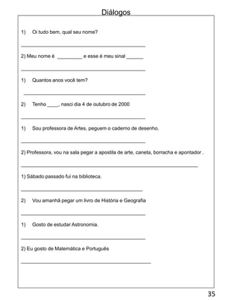 1) Oi tudo bem, qual seu nome?
_____________________________________________
2) Meu nome é _________ e esse é meu sinal ______
_____________________________________________
1) Quantos anos você tem?
____________________________________________
2) Tenho ____, nasci dia 4 de outubro de 2000
_____________________________________________
1) Sou professora de Artes, peguem o caderno de desenho.
_____________________________________________
2) Professora, vou na sala pegar a apostila de arte, caneta, borracha e apontador .
________________________________________________________________
1) Sábado passado fui na biblioteca.
____________________________________________
2) Vou amanhã pegar um livro de História e Geografia
_____________________________________________
1) Gosto de estudar Astronomia.
_____________________________________________
2) Eu gosto de Matemática e Português
_______________________________________________
35
Diálogos
 
