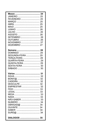 Meses ......................................... 24
JANEIRO .................................... 25
FEVEREIRO ............................... 25
MARÇO ...................................... 25
ABRIL ......................................... 25
MAIO .......................................... 25
JUNHO ...................................... 26
JULHO ........................................ 26
AGOSTO .................................... 26
SETEMBRO ;............................... 26
OUTUBRO .................................. 26
NOVEMBRO ............................... 27
DEZEMBRO ............................... 27
Semana ...................................... 28
DOMINGO ................................. 29
SEGUNDA-FEIRA ...................... 29
TERÇA-FEIRA ............................ 29
QUARTA-FEIRA .......................... 29
QUINTA-FEIRA ........................... 29
SEXTA-FEIRA ............................. 30
SÁBADO ..................................... 30
Vários ......................................... 31
ÁGUA .......................................... 32
BONIT@ ..................................... 32
CADEIRA .................................... 32
DESCULPE ................................ 32
EMPRESTAR .............................. 32
FEIO ........................................... 33
LEGAL ........................................ 33
MESA .......................................... 33
NADA .......................................... 33
NÃO-SABER ............................... 33
NUMERO .................................... 34
OBRIGAD@ ............................... 34
OUVINTE ................................... 34
SABER ...................................... 34
SURD@ ...................................... 34
DIALOGOS ................................ 35
 