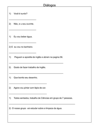 1) Você é surdo?
_______________________
2) Não, e u sou ouvinte.
_______________________
1) Eu vou beber água.
_______________________
2) E eu vou no banheiro.
_______________________
1) Peguem a apostila de inglês e abram na pagina 56.
______________________________________________
2) Gosto de fazer trabalho de Inglês.
______________________________________________
1) Que bonito seu desenho.
________________________________
2) Agora vou pintar com lápis de cor.
________________________________
1) Todos sentados, trabalho de Ciências em grupo de 7 pessoas.
________________________________________________________
2) O nosso grupo vai estudar sobre a limpeza da água.
________________________________________________________
Diálogos
 