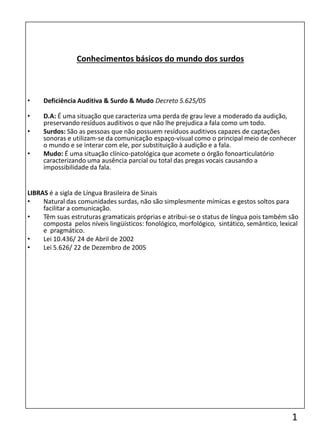 • Deficiência Auditiva & Surdo & Mudo Decreto 5.625/05
• D.A: É uma situação que caracteriza uma perda de grau leve a moderado da audição,
preservando resíduos auditivos o que não lhe prejudica a fala como um todo.
• Surdos: São as pessoas que não possuem resíduos auditivos capazes de captações
sonoras e utilizam-se da comunicação espaço-visual como o principal meio de conhecer
o mundo e se interar com ele, por substituição à audição e a fala.
• Mudo: É uma situação clínico-patológica que acomete o órgão fonoarticulatório
caracterizando uma ausência parcial ou total das pregas vocais causando a
impossibilidade da fala.
LIBRAS é a sigla de Língua Brasileira de Sinais
• Natural das comunidades surdas, não são simplesmente mímicas e gestos soltos para
facilitar a comunicação.
• Têm suas estruturas gramaticais próprias e atribui-se o status de língua pois também são
composta pelos níveis lingüísticos: fonológico, morfológico, sintático, semântico, lexical
e pragmático.
• Lei 10.436/ 24 de Abril de 2002
• Lei 5.626/ 22 de Dezembro de 2005
Conhecimentos básicos do mundo dos surdos
1
 
