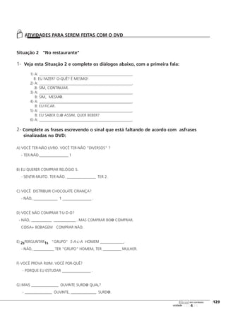 123456
[129
unidade
libras em contexto
Situação 2 "No restaurante"
1- Veja esta Situação 2 e complete os diálogos abaixo, com a primeira fala:
1) A: _______________________________________________________.
B: EU FAZER? O-QUÊ? É MESMO!
2) A: _______________________________________________________.
.B: SIM, CONTINUAR.
3) A: _______________________________________________________.
B: SIM, MESM@.
4) A: _______________________________________________________.
B: EU FICAR.
5) A: _______________________________________________________.
B: EU SABER EL@ ASSIM, QUER BEBER?
6) A: _______________________________________________________.
2- Complete as frases escrevendo o sinal que está faltando de acordo com asfrases
sinalizadas no DVD:
A) VOCÊ TER-NÃO LIVRO. VOCÊ TER-NÃO "DIVERSOS" ?
- TER-NÃO._________________ 1
B) EU QUERER COMPRAR RELÓGIO 5.
- SENTIR-MUITO. TER-NÃO. _________________ TER 2.
C) VOCÊ DISTRIBUIR CHOCOLATE CRIANÇA?
- NÃO, ______________ 1 _________________ .
D) VOCÊ NÃO COMPRAR T-U-D-O?
- NÃO, ____________ _____________ . MAS COMPRAR BO@ COMPRAR.
COISA+ BOBAGEM COMPRAR NÃO.
E) 2sPERGUNTAR1s "GRUPO" S-A-L-A HOMEM ______________.
- NÃO, ____________ TER "GRUPO" HOMEM, TER ___________ MULHER.
F) VOCÊ PROVA RUIM. VOCÊ POR-QUÊ?
- PORQUE EU ESTUDAR _________________ .
G) MAIS ________________ OUVINTE SURD@ QUAL?
- ________________ OUVINTE, _______________ SURD@.
ATIVIDADES PARA SEREM FEITAS COM O DVD
 