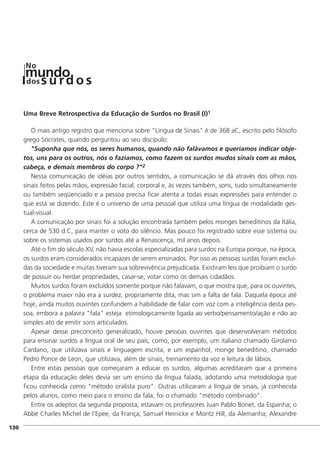 ]130
Uma Breve Retrospectiva da Educação de Surdos no Brasil (I)1
O mais antigo registro que menciona sobre "Língua de Sinais" é de 368 aC, escrito pelo filósofo
grego Sócrates, quando perguntou ao seu discípulo:
"Suponha que nós, os seres humanos, quando não falávamos e queríamos indicar obje-
tos, uns para os outros, nós o fazíamos, como fazem os surdos mudos sinais com as mãos,
cabeça, e demais membros do corpo ?"2
Nessa comunicação de idéias por outros sentidos, a comunicação se dá através dos olhos nos
sinais feitos pelas mãos, expressão facial, corporal e, às vezes também, sons, tudo simultaneamente
ou também seqüenciado e a pessoa precisa ficar atenta a todas essas expressões para entender o
que está se dizendo. Este é o universo de uma pessoal que utiliza uma língua de modalidade ges-
tual-visual.
A comunicação por sinais foi a solução encontrada também pelos monges beneditinos da Itália,
cerca de 530 d.C, para manter o voto do silêncio. Mas pouco foi registrado sobre esse sistema ou
sobre os sistemas usados por surdos até a Renascença, mil anos depois.
Até o fim do século XV, não havia escolas especializadas para surdos na Europa porque, na época,
os surdos eram considerados incapazes de serem ensinados. Por isso as pessoas surdas foram excluí-
das da sociedade e muitas tiveram sua sobrevivência prejudicada. Existiram leis que proibiam o surdo
de possuir ou herdar propriedades, casar-se, votar como os demais cidadãos.
Muitos surdos foram excluídos somente porque não falavam, o que mostra que, para os ouvintes,
o problema maior não era a surdez, propriamente dita, mas sim a falta de fala. Daquela época até
hoje, ainda muitos ouvintes confundem a habilidade de falar com voz com a inteligência desta pes-
soa, embora a palavra "fala" esteja etimologicamente ligada ao verbo/pensamento/ação e não ao
simples ato de emitir sons articulados.
Apesar desse preconceito generalizado, houve pessoas ouvintes que desenvolveram métodos
para ensinar surdos a língua oral de seu país, como, por exemplo, um italiano chamado Girolamo
Cardano, que utilizava sinais e linguagem escrita, e um espanhol, monge beneditino, chamado
Pedro Ponce de Leon, que utilizava, além de sinais, treinamento da voz e leitura de lábios.
Entre estas pessoas que começaram a educar os surdos, algumas acreditaram que a primeira
etapa da educação deles devia ser um ensino da língua falada, adotando uma metodologia que
ficou conhecida como "método oralista puro". Outras utilizaram a língua de sinais, já conhecida
pelos alunos, como meio para o ensino da fala, foi o chamado "método combinado".
Entre os adeptos da segunda proposta, estavam os professores Juan Pablo Bonet, da Espanha; o
Abbé Charles Michel de I'Epee, da França; Samuel Heinicke e Moritz Hill, da Alemanha; Alexandre
mundodos
No
s u rd o s
 