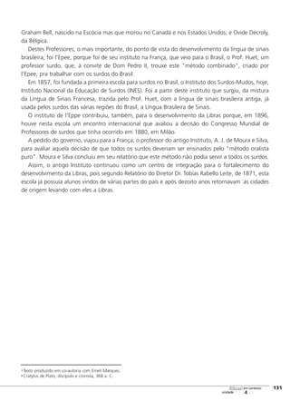 123456
[131
unidade
libras em contexto
Graham Bell, nascido na Escócia mas que morou no Canadá e nos Estados Unidos; e Ovide Decroly,
da Bélgica.
Destes Professores, o mais importante, do ponto de vista do desenvolvimento da língua de sinais
brasileira, foi l'Epee, porque foi de seu instituto na França, que veio para o Brasil, o Prof. Huet, um
professor surdo, que, à convite de Dom Pedro II, trouxe este "método combinado", criado por
l'Epee, pra trabalhar com os surdos do Brasil.
Em 1857, foi fundada a primeira escola para surdos no Brasil, o Instituto dos Surdos-Mudos, hoje,
Instituto Nacional da Educação de Surdos (INES). Foi a partir deste instituto que surgiu, da mistura
da Língua de Sinais Francesa, trazida pelo Prof. Huet, com a língua de sinais brasileira antiga, já
usada pelos surdos das várias regiões do Brasil, a Língua Brasileira de Sinais.
O instituto de l'Eppe contribuiu, também, para o desenvolvimento da Libras porque, em 1896,
houve nesta escola um encontro internacional que avaliou a decisão do Congresso Mundial de
Professores de surdos que tinha ocorrido em 1880, em Milão.
A pedido do governo, viajou para a França, o professor do antigo Instituto, A. J. de Moura e Silva,
para avaliar aquela decisão de que todos os surdos deveriam ser ensinados pelo "método oralista
puro". Moura e Silva concluiu em seu relatório que este método não podia servir a todos os surdos.
Assim, o antigo Instituto continuou como um centro de integração para o fortalecimento do
desenvolvimento da Libras, pois segundo Relatório do Diretor Dr. Tobias Rabello Leite, de 1871, esta
escola já possuía alunos vindos de várias partes do país e após dezoito anos retornavam `as cidades
de origem levando com eles a Libras.
1 Texto produzido em co-autoria com Emeli Marques.
2 Cratylus de Plato, discípulo e cronista, 368 a. C.
 