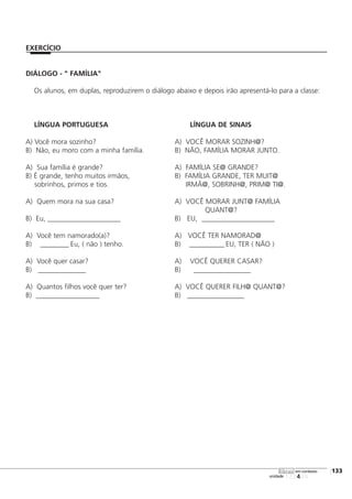 DIÁLOGO - " FAMÍLIA"
Os alunos, em duplas, reproduzirem o diálogo abaixo e depois irão apresentá-lo para a classe:
LÍNGUA PORTUGUESA LÍNGUA DE SINAIS
A) Você mora sozinho? A) VOCÊ MORAR SOZINH@?
B) Não, eu moro com a minha família. B) NÃO, FAMÍLIA MORAR JUNTO.
A) Sua família é grande? A) FAMÍLIA SE@ GRANDE?
B) É grande, tenho muitos irmãos, B) FAMÍLIA GRANDE, TER MUIT@
sobrinhos, primos e tios. IRMÃ@, SOBRINH@, PRIM@ TI@.
A) Quem mora na sua casa? A) VOCÊ MORAR JUNT@ FAMÍLIA
QUANT@?
B) Eu, _______________________ B) EU, _______________________
A) Você tem namorado(a)? A) VOCÊ TER NAMORAD@
B) _________ Eu, ( não ) tenho. B) ___________ EU, TER ( NÃO )
A) Você quer casar? A) VOCÊ QUERER CASAR?
B) _______________ B) __________________
A) Quantos filhos você quer ter? A) VOCÊ QUERER FILH@ QUANT@?
B) ____________________ B) __________________
123456
[133
unidade
libras em contexto
EXERCÍCIO
 
