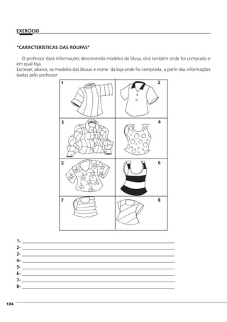 ]134
"CARACTERÍSTICAS DAS ROUPAS"
O professor dará informações descrevendo modelos de blusa, dirá também onde foi comprado e
em qual loja.
Escrever, abaixo, os modelos das blusas e nome da loja onde foi comprada, a partir das informações
dadas pelo professor:
1- ___________________________________________________________________________
2- ___________________________________________________________________________
3- ___________________________________________________________________________
4- ___________________________________________________________________________
5- ___________________________________________________________________________
6- ___________________________________________________________________________
7- ___________________________________________________________________________
8- ___________________________________________________________________________
EXERCÍCIO
1 2
3 4
5 6
7 8
 