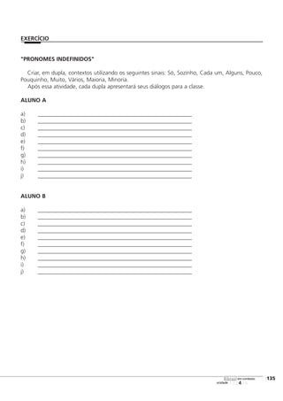 "PRONOMES INDEFINIDOS"
Criar, em dupla, contextos utilizando os seguintes sinais: Só, Sozinho, Cada um, Alguns, Pouco,
Pouquinho, Muito, Vários, Maioria, Minoria.
Após essa atividade, cada dupla apresentará seus diálogos para a classe.
ALUNO A
a) ______________________________________________________
b) ______________________________________________________
c) ______________________________________________________
d) ______________________________________________________
e) ______________________________________________________
f) ______________________________________________________
g) ______________________________________________________
h) ______________________________________________________
i) ______________________________________________________
j) ______________________________________________________
ALUNO B
a) ______________________________________________________
b) ______________________________________________________
c) ______________________________________________________
d) ______________________________________________________
e) ______________________________________________________
f) ______________________________________________________
g) ______________________________________________________
h) ______________________________________________________
i) ______________________________________________________
j) ______________________________________________________
123456
[135
unidade
libras em contexto
EXERCÍCIO
 