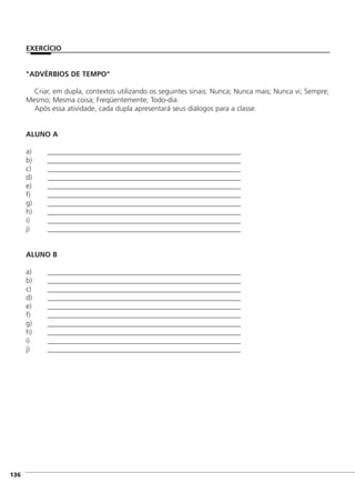 "ADVÉRBIOS DE TEMPO"
Criar, em dupla, contextos utilizando os seguintes sinais: Nunca; Nunca mais; Nunca vi; Sempre;
Mesmo; Mesma coisa; Freqüentemente; Todo-dia.
Após essa atividade, cada dupla apresentará seus diálogos para a classe.
ALUNO A
a) ______________________________________________________
b) ______________________________________________________
c) ______________________________________________________
d) ______________________________________________________
e) ______________________________________________________
f) ______________________________________________________
g) ______________________________________________________
h) ______________________________________________________
i) ______________________________________________________
j) ______________________________________________________
ALUNO B
a) ______________________________________________________
b) ______________________________________________________
c) ______________________________________________________
d) ______________________________________________________
e) ______________________________________________________
f) ______________________________________________________
g) ______________________________________________________
h) ______________________________________________________
i) ______________________________________________________
j) ______________________________________________________
]136
EXERCÍCIO
 