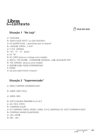 VEJA NO DVD
Situação 1 "Na Loja"
a- TUDO-BEM.
b- QUER O-QUÊ VOCÊ? ( ou QUE DESEJAR?)
a- EU QUERER IGUAL ( apontando para um biquíni)
b-: AQUEL@, ESPERA...C-O-R?
a- C-O-R LARANJA.
b- "M", "P", "G" QUAL?
a- EU "M".
b- M, CERTO (procura e entrega outro modelo)
a- NÃO-É,! TER OUTR@... ESTAMPAD@, BOLINHA+, LIS@, QUALQUER TER?
b- TER, ESPERAR...(procura outro modelo)
a- BONIT@ ESS@! PODER EXPERIMENTAR?
b- PODER.
a- (sai para experimentar o biquíni).
Situação 2 "Supermercado"
a- ONDE COMPRAR SUPERMERCADO?
b- SABER- NÃO? FÁCIL.
a- SABER- NÃO.
b- VOCÊ ESQUINA PRIMEIR@ R-U-A LÁ É.
a- AH, FÁCIL CERTO.
b- COMPRAR O-QUÊ?
a- EU COMPRAR? ARROZ, FEIJÃO, CARNE, O-V-O, MANTEIGA SÓ. VOCÊ COMPRAR O-QUÊ?
b- COMPRAR GRANDE QUANTIDADE.
a- 2sIR1s JUNT@.
b- SIM, 2sIR1s.
123456
[141
unidade
libras em contexto
Librasem contexto
 