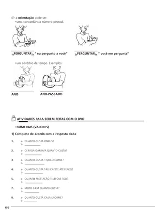 d- a orientação pode ser:
uma concordância número-pessoal.
um advérbio de tempo. Exemplos:
NUMERAIS (VALORES)
1) Complete de acordo com a resposta dada:
1. a- QUANTO-CUSTA ÔNIBUS?
b- ____________
2. a- CERVEJA GARRAFA QUANTO-CUSTA?
b- _____________
3. a- QUANTO-CUSTA 1 QUILO CARNE?
b- _______________
4. a- QUANTO-CUSTA TÁXI CATETE ATÉ FENEIS?
b- ______________
5. a- QUANT@ PRESTAÇÃO TELEFONE TDD?
b- _____________
7. a- MOTO 0-KM QUANT0-CUSTA?
b- ___________
8. a- QUANTO-CUSTA CASA ENORME?
b- __________
]150
ATIVIDADES PARA SEREM FEITAS COM O DVD
1sPERGUNTAR2s “ eu pergunto a você” 2sPERGUNTAR1s “ você me pergunta”
ANO ANO-PASSADO
 