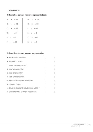 COMPLETE:
1) Complete com os números apresentadoos:
A: + = 11 G: x = 10
B: + = 18 H: x = 60
C: + = 25 I: x = 63
D: - = 3 J: ÷ = 2
E: - = 1 K: ÷ = 6
F: - = 35 L: ÷ = 9
2) Complete com os valores apresentados:
A: EST@ ABACAXI CUSTA? ( )
B: EST@ PÃO CUSTA? ( )
C: 1 QUILO CARNE CUSTA? ( )
D: MACARRÃO CUSTA? ( )
E: ME@ CASA CUSTA? ( )
F: ME@ CARRO CUSTA? ( )
G: PASSAGEM AVIÃO RECIFE CUSTA? ( )
H: SORVETE CUSTA? ( )
I: JOGADOR BASQUETE NOME OSCAR MEDIR ? ( )
J: CARRO NORMAL ESTRADA VELOCIDADE? ( )
123456
[151
unidade
libras em contexto
 
