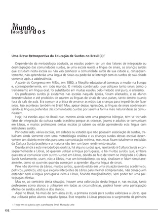 Uma Breve Retrospectiva da Educação de Surdos no Brasil (II)1
Dependendo da metodologia adotada, as escolas podem ser um dos fatores de integração ou
desintegração das comunidades surdas, se uma escola rejeita a língua de sinais, as crianças surdas
que estudam nesta escola ou não vão conhecer a comunidade surda de sua cidade e, conseqüen-
temente, não aprenderão uma língua de sinais ou poderão se interagir com os surdos de sua cidade
somente após a adolescência.
A partir do Congresso em Milão, em 1880, a filosofia educacional começou a mudar na Europa
e, conseqüentemente, em todo mundo. O método combinado, que utilizava tanto sinais como o
treinamento em língua oral, foi substituído em muitas escolas pelo método oral puro, o oralismo.
Os professores surdos já existentes nas escolas naquela época, foram afastados, e os alunos
desestimulados e até proibidos de usarem as línguas de sinais de seus países, tanto dentro quanto
fora da sala de aula. Era comum a prática de amarrar as mãos das crianças para impedi-las de fazer
sinais. Isso aconteceu também no Brasil. Mas, apesar dessas repressões, as línguas de sinais continuaram
sendo as línguas preferidas das comunidades Surdas por serem a forma mais natural delas se comu-
nicarem.
Hoje, há escolas aqui no Brasil que, mesmo ainda sem uma proposta bilíngüe, têm se tornado
fator de integração da cultura surda brasileira porque as crianças, jovens e adultos se comunicam
em Libras, e muitos professores destas escolas já sabem ou estão aprendendo esta língua com
instrutores surdos.
Por outro lado, várias escolas, em cidades ou estados que não possuem associação de surdos, tra-
balham ainda somente com uma metodologia oralista e as crianças surdas destas escolas desen-
volvem um dialeto entre elas para uma comunicação mínima, mas estas ficam totalmente excluídas
da Cultura Surda brasileira e a maioria não tem um bom rendimento escolar.
Devido ainda a esta metodologia oralista, há alguns surdos que, rejeitando à Cultura Surda e con-
seqüentemente a Libras, só querem utilizar a língua portuguesa, e há muitos surdos que, embora
queiram se comunicar com outros surdos em Libras, devido ao fato de terem se integrado a Cultura
Surda tardiamente, usam, não a Libras, mas um bimodalismo, ou seja, sinalizam e falam simultane-
amente, como os ouvintes quando começam a aprender alguma língua de sinais.
Pelo não domínio da Libras, muitos surdos, quando estão em uma situação (eventos acadêmicos,
políticos, jurídicos, etc) que exigiria intérpretes de Libras para melhor compreensão, não conseguem
entender nem a língua portuguesa nem a Libras, ficando marginalizados, sem poder ter uma par-
ticipação efetiva.
Mas se, ao contrário desta situação, houver uma valorização desta língua e, nas escolas, tanto
professores como alunos a utilizarem em todas as circunstâncias, poderá haver uma participação
efetiva de surdos adultos e dos alunos.
Aqui no Brasil, há mais de cem anos atrás, a primeira escola para surdos valorizava a Libras, que
era utilizada pelos alunos naquela época. Este respeito à Libras propiciou o surgimento da primeira
1- Texto em co-autoria com a professora Emeli Marques Leite
]152
mundodos
No
s u rd o s
 