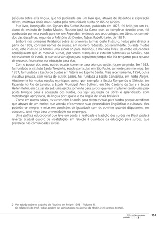 pesquisa sobre esta língua, que foi publicada em um livro que, através de desenhos e explicação
destes, mostrava sinais mais usados pela comunidade surda do Rio de Janeiro.
Este livro, Iconografia dos Signaes dos Surdos-Mudos, publicado em 1875, foi feito por um ex-
aluno do Instituto de Surdos-Mudos, Flausino José da Gama que, ao completar dezoito anos, foi
contratado por esta escola para ser um Repetidor, ensinado aos seus colegas, em Libras, os conteú-
dos das disciplinas, segundo o Relatório do Diretor, Tobias Rabello Leite, de 18712
.
Embora nos primeiros Relatórios sobre as primeiras turmas deste Instituto, feitos pelo diretor a
partir de 1869, constem nomes de alunas, em número reduzido, posteriormente, durante muitos
anos, este instituto se tornou uma escola só para meninos, e meninos livres. Os então educadores
consideravam que as meninas surdas, por serem tranqüilas e estarem submissas às famílias, não
necessitavam de escola, o que seria vantajoso para o governo porque não iria ter gastos para repasse
de recursos financeiros na educação para elas.
Com o passar dos anos, outras escolas somente para crianças surdas foram surgindo. Em 1923,
foi fundado o Instituto Santa Terezinha, escola particular, em São Paulo, somente para meninas. Em
1957, foi fundada a Escola de Surdos em Vitória no Espírito Santo. Mais recentemente, 1954, outra
iniciativa privada, com verba de outros países, foi fundada a Escola Concórdia, em Porto Alegre.
Atualmente há muitas escolas municipais como, por exemplo, a Escola Rompendo o Silêncio, em
Rezende no Rio de Janeiro, a Escola Municipal Ann Sullivan, em São Caetano do Sul e a Escola
Hellen Keller, em Caxias do Sul, uma escola somente para surdos que vem implementando uma pro-
posta bilíngüe para a educação dos surdos, ou seja: aquisição da Libras e aprendizado, com
metodologia apropriada, da língua portuguesa e da língua de sinais brasileira.
Como em outros países, os surdos vêm lutando para terem escolas para surdos porque acreditam
que através de um ensino que atenda eficazmente suas necessidades lingüísticas e culturais, eles
poderão se integrar e estar em condições de igualdade com os ouvintes quando disputarem, em
concurso, uma vaga para universidades ou empregos.
Uma política educacional que leve em conta a realidade e tradição dos surdos no Brasil poderá
reverter o atual quadro de insatisfação, em relação à qualidade da educação para surdos, que
prevalece nas comunidades surdas.
2- Ver estudo sobre o trabalho de Flausino em Felipe (1998 - Volume II).
Os relatórios do Prof. Tobias podem ser consultados no acervo da FENEIS e no acervo do INES.
123456
[153
unidade
libras em contexto
 