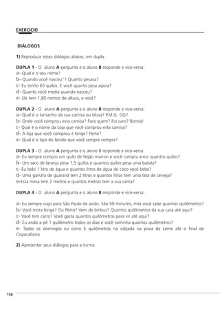 DIÁLOGOS
1) Reproduzir esses diálogos abaixo, em dupla:
DUPLA 1 - O aluno A pergunta e o aluno B responde e vice-versa:
a- Qual é o seu nome?
b- Quando você nasceu"? Quanto pesava?
c- Eu tenho 65 quilos. E você quanto pesa agora?
d- Quanto você media quando nasceu?
e- Ele tem 1,80 metros de altura, e você?
DUPLA 2 - O aluno A pergunta e o aluno B responde e vice-versa:
a- Qual é o tamanho da sua camisa ou blusa? P.M.G. GG?
b- Onde você comprou esta camisa? Para quem? Foi caro? Bonita!
c- Qual é o nome da Loja que você comprou esta camisa?
d- A loja que você comprou é longe? Perto?
e- Qual é o tipo do tecido que você sempre compra?
DUPLA 3 - O aluno A pergunta e o aluno B responde e vice-versa:
a- Eu sempre compro um quilo de feijão marron e você compra arroz quantos quilos?
b- Um saco de laranja pesa 1,5 quilos e quantos quilos pesa uma batata?
c- Eu bebi 1 litro de água e quantos litros de água de coco você bebe?
d- Uma garrafa de guaraná tem 2 litros e quantos litros tem uma lata de cerveja?
e-Esta mesa tem 2 metros e quantos metros tem a sua cama?
DUPLA 4 - O aluno A pergunta e o aluno B responde e vice-versa:
a- Eu sempre viajo para São Paulo de avião. São 50 minutos, mas você sabe quantos quilômetros?
b- Você mora longe? Ou Perto? Vem de ônibus? Quantos quilômetros da sua casa até aqui?
c- Você tem carro? Você gasta quantos quilômetros para vir até aqui?
d- Eu ando a pé 1 quilômetro todos os dias e você caminha quantos quilômetros?
e- Todos os domingos eu corro 5 quilômetros na calçada na praia de Leme até o final de
Copacabana.
2) Apresentar seus diálogos para a turma.
]156
EXERCÍCIO
 