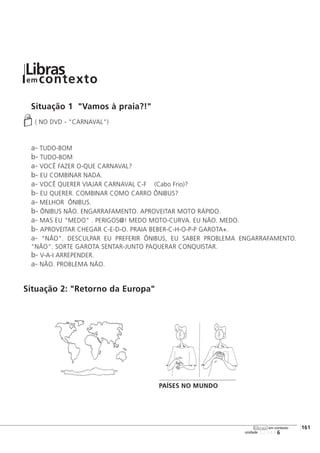 Situação 1 "Vamos à praia?!"
( NO DVD - "CARNAVAL")
a- TUDO-BOM
b- TUDO-BOM
a- VOCÊ FAZER O-QUE CARNAVAL?
b- EU COMBINAR NADA.
a- VOCÊ QUERER VIAJAR CARNAVAL C-F (Cabo Frio)?
b- EU QUERER. COMBINAR COMO CARRO ÔNIBUS?
a- MELHOR ÔNIBUS.
b- ÔNIBUS NÃO. ENGARRAFAMENTO. APROVEITAR MOTO RÁPIDO.
a- MAS EU "MEDO" . PERIGOS@! MEDO MOTO-CURVA. EU NÃO. MEDO.
b- APROVEITAR CHEGAR C-E-D-O. PRAIA BEBER-C-H-O-P-P GAROTA+.
a- "NÃO". DESCULPAR EU PREFERIR ÔNIBUS, EU SABER PROBLEMA ENGARRAFAMENTO.
"NÃO". SORTE GAROTA SENTAR-JUNTO PAQUERAR CONQUISTAR.
b- V-A-I ARREPENDER.
a- NÃO. PROBLEMA NÃO.
Situação 2: "Retorno da Europa"
123456
[161
unidade
libras em contexto
Librasem contexto
PAÍSES NO MUNDO
 