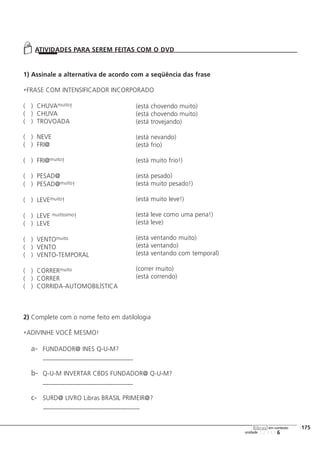 123456
[175
unidade
libras em contexto
1) Assinale a alternativa de acordo com a seqüência das frase
FRASE COM INTENSIFICADOR INCORPORADO
( ) CHUVAmuito!
( ) CHUVA
( ) TROVOADA
( ) NEVE
( ) FRI@
( ) FRI@muito!
( ) PESAD@
( ) PESAD@muito!
( ) LEVEmuito!
( ) LEVE muitíssimo!
( ) LEVE
( ) VENTOmuito
( ) VENTO
( ) VENTO-TEMPORAL
( ) CORRERmuito
( ) CORRER
( ) CORRIDA-AUTOMOBILÍSTICA
2) Complete com o nome feito em datilologia
ADIVINHE VOCÊ MESMO!
a- FUNDADOR@ INES Q-U-M?
____________________________
b- Q-U-M INVERTAR CBDS FUNDADOR@ Q-U-M?
____________________________
c- SURD@ LIVRO Libras BRASIL PRIMEIR@?
______________________________
ATIVIDADES PARA SEREM FEITAS COM O DVD
(está chovendo muito)
(está chovendo muito)
(está trovejando)
(está nevando)
(está frio)
(está muito frio!)
(está pesado)
(está muito pesado!)
(está muito leve!)
(está leve como uma pena!)
(está leve)
(está ventando muito)
(está ventando)
(está ventando com temporal)
(correr muito)
(está correndo)
 
