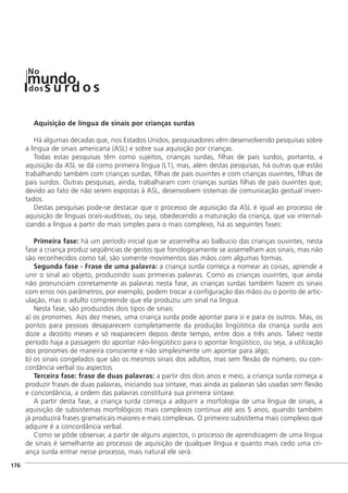 Aquisição de língua de sinais por crianças surdas
Há algumas décadas que, nos Estados Unidos, pesquisadores vêm desenvolvendo pesquisas sobre
a língua de sinais americana (ASL) e sobre sua aquisição por crianças.
Todas estas pesquisas têm como sujeitos, crianças surdas, filhas de pais surdos, portanto, a
aquisição da ASL se dá como primeira língua (L1), mas, além destas pesquisas, há outras que estão
trabalhando também com crianças surdas, filhas de pais ouvintes e com crianças ouvintes, filhas de
pais surdos. Outras pesquisas, ainda, trabalharam com crianças surdas filhas de pais ouvintes que,
devido ao fato de não serem expostas à ASL, desenvolvem sistemas de comunicação gestual inven-
tados.
Destas pesquisas pode-se destacar que o processo de aquisição da ASL é igual ao processo de
aquisição de línguas orais-auditivas, ou seja, obedecendo a maturação da criança, que vai internal-
izando a língua a partir do mais simples para o mais complexo, há as seguintes fases:
Primeira fase: há um período inicial que se assemelha ao balbucio das crianças ouvintes, nesta
fase a criança produz seqüências de gestos que fonologicamente se assemelham aos sinais, mas não
são reconhecidos como tal, são somente movimentos das mãos com algumas formas.
Segunda fase - Frase de uma palavra: a criança surda começa a nomear as coisas, aprende a
unir o sinal ao objeto, produzindo suas primeiras palavras. Como as crianças ouvintes, que ainda
não pronunciam corretamente as palavras nesta fase, as crianças surdas também fazem os sinais
com erros nos parâmetros, por exemplo, podem trocar a configuração das mãos ou o ponto de artic-
ulação, mas o adulto compreende que ela produziu um sinal na língua.
Nesta fase, são produzidos dois tipos de sinais:
a) os pronomes. Aos dez meses, uma criança surda pode apontar para si e para os outros. Mas, os
pontos para pessoas desaparecem completamente da produção lingüística da criança surda aos
doze a dezoito meses e só reaparecem depois deste tempo, entre dois a três anos. Talvez neste
período haja a passagem do apontar não-lingüístico para o apontar lingüístico, ou seja, a utilização
dos pronomes de maneira consciente e não simplesmente um apontar para algo;
b) os sinais congelados que são os mesmos sinais dos adultos, mas sem flexão de número, ou con-
cordância verbal ou aspectos.
Terceira fase: frase de duas palavras: a partir dos dois anos e meio, a criança surda começa a
produzir frases de duas palavras, iniciando sua sintaxe, mas ainda as palavras são usadas sem flexão
e concordância, a ordem das palavras constituirá sua primeira sintaxe.
A partir desta fase, a criança surda começa a adquirir a morfologia de uma língua de sinais, a
aquisição de subsistemas morfológicos mais complexos continua até aos 5 anos, quando também
já produzirá frases gramaticais maiores e mais complexas. O primeiro subsistema mais complexo que
adquire é a concordância verbal.
Como se pôde observar, a partir de alguns aspectos, o processo de aprendizagem de uma língua
de sinais é semelhante ao processo de aquisição de qualquer língua e quanto mais cedo uma cri-
ança surda entrar nesse processo, mais natural ele será.
]176
mundodos
No
s u rd o s
 