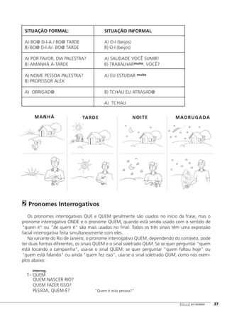 libras em contexto [37
SITUAÇÃO FORMAL: SITUAÇÃO INFORMAL
A) BO@ D-I-A / BO@ TARDE A) O-I (beijos)
B) BO@ D-I-A/ BO@ TARDE B) O-I (beijos)
A) POR FAVOR, DIA PALESTRA? A) SAUDADE VOCÊ SUMIR!
B) AMANHÃ À-TARDE B) TRABALHARmuito. VOCÊ?
A) NOME PESSOA PALESTRA? A) EU ESTUDAR muito
B) PROFESSOR ALEX
A) OBRIGAD@ B) TCHAU EU ATRASAD@
A) TCHAU
Pronomes Interrogativos
Os pronomes interrogativos QUE e QUEM geralmente são usados no início da frase, mas o
pronome interrogativo ONDE e o pronome QUEM, quando está sendo usado com o sentido de
"quem é" ou "de quem é" são mais usados no final. Todos os três sinais têm uma expressão
facial interrogativa feita simultaneamente com eles.
Na variante do Rio de Janeiro, o pronome interrogativo QUEM, dependendo do contexto, pode
ter duas formas diferentes, os sinais QUEM e o sinal soletrado QUM. Se se quer perguntar "quem
está tocando a campainha", usa-se o sinal QUEM; se quer perguntar "quem faltou hoje" ou
"quem está falando" ou ainda "quem fez isso", usa-se o sinal soletrado QUM, como nos exem-
plos abaixo:
interrog.
1- QUEM
QUEM NASCER RIO?
QUEM FAZER ISSO?
PESSOA, QUEM-É? "Quem é esta pessoa?"
2
MANHÃ TARDE NOITE MADRUGADA
 