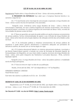 LEI Nº10.436, DE 24 DE ABRIL DE 2002
Regulamento Dispõe sobre a Língua Brasileira de Sinais - Libras e dá outras providências.
O PRESIDENTE DA REPÚBLICA Faço saber que o Congresso Nacional decreta e eu
sanciono a seguinte Lei:
Art. 1º É reconhecida como meio legal de comunicação e expressão a Língua Brasileira de
Sinais - Libras e outros recursos de expressão a ela associados.
Parágrafo único. Entende-se como Língua Brasileira de Sinais - Libras a forma de
comunicação e expressão, em que o sistema lingüístico de natureza visual-motora, com estrutura
gramatical própria, constituem um sistema lingüístico de transmissão de idéias e fatos, oriundos de
comunidades de pessoas surdas do Brasil.
Art. 2º Deve ser garantido, por parte do poder público em geral e empresas concessionárias
de serviços públicos, formas institucionalizadas de apoiar o uso e difusão da Língua Brasileira de
Sinais - Libras como meio de comunicação objetiva e de utilização corrente das comunidades surdas
do Brasil.
Art. 3º As instituições públicas e empresas concessionárias de serviços públicos de
assistência à saúde devem garantir atendimento e tratamento adequado aos portadores de
deficiência auditiva, de acordo com as normas legais em vigor.
Art. 4º O sistema educacional federal e os sistemas educacionais estaduais, municipais e
do Distrito Federal devem garantir a inclusão nos cursos de formação de Educação Especial, de
Fonoaudiologia e de Magistério, em seus níveis médio e superior, do ensino da Língua Brasileira de
Sinais - Libras, como parte integrante dos Parâmetros Curriculares Nacionais - PCNs, conforme
legislação vigente.
Parágrafo único. A Língua Brasileira de Sinais - Libras não poderá substituir a modalidade
escrita da língua portuguesa.
Art. 5º Esta Lei entra em vigor na data de sua publicação.
Brasília, 24 de abril de 2002; 181º da Independência e 114º da República.
FERNANDO HENRIQUE CARDOSO
Paulo Renato Souza
Este texto não substitui o publicado no D.O.U. de 25.4.2002
DECRETO Nº 5.626, DE 22 DE DEZEMBRO DE 2005.
Regulamenta a Lei no 10.436, de 24 de abril de 2002, que dispõe sobre a Língua Brasileira
de Sinais - Libras, e o art. 18 da Lei no 10.098, de 19 de dezembro de 2000.
Ver Decreto Nº 5.626 no site da FENEIS: http:// www. feneis.org.br
[183
anexo
libras em contexto
 