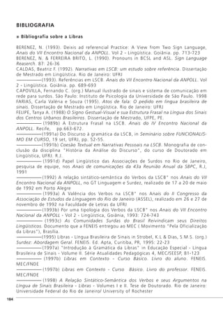 ]184
BIBLIOGRAFIA
Bibliografia sobre a Libras
BERENEZ, N. (1993). Deixis ad referencial Practice: A View from Two Sign Language,
Anais do VII Encontro Nacional da ANPOLL. Vol 2 - Lingüística. Goiânia. pp. 713-723
BERENEZ, N. & FERREIRA BRITO, L. (1990). Pronouns in BCSL and ASL. Sign Language
Reaserch. 87: 26-36
CALDAS, Beatriz F. (1992). Narrativas em LSCB: um estudo sobre referência. Dissertação
de Mestrado em Lingüística. Rio de Janeiro: UFRJ
-------------------------(1993). Referências em LSCB. Anais do VII Encontro Nacional da ANPOLL. Vol
2 - Lingüística. Goiânia. pp. 689-693
CAPOVILLA, Fernando C. (org.) Manual ilustrado de sinais e sistema de comunicação em
rede para surdos. São Paulo: Instituto de Psicologia da Universidade de São Paulo. 1998
FARIAS, Carla Valéria e Souza (1995). Atos de fala: O pedido em língua brasileira de
sinais. Dissertação de Mestrado em Lingüística. Rio de Janeiro: UFRJ
FELIPE, Tanya A. (1988) O Signo Gestual-Visual e sua Estrutura Frasal na Língua dos Sinais
dos Centros Urbanos Brasileiros. Dissertação de Mestrado, UFPE, PE.
------------------------- (1989b) A Estrutura Frasal na LSCB. Anais do IV Encontro Nacional da
ANPOLL. Recife, pp.663-672.
-------------------------(1991a) Do Discurso à gramática da LSCB, in Seminário sobre FUNCIONALIS-
MO EM CURSO, 19 set, UFRJ, pp. 52-55.
-------------------------(1991b) Coesão Textual em Narrativas Pessoais na LSCB. Monografia de con-
clusão da disciplina "História da Análise do Discurso", do curso de Doutorado em
Lingüística, UFRJ. R.J.
------------------------- (1991d) Papel Lingüístico das Associações de Surdos no Rio de Janeiro,
pesquisa de equipe, nos Anais de comunicações da 43a Reunião Anual da SBPC, R.J,
1991
------------------------- (1992) A relação sintático-semântica do Verbos da LSCB" nos Anais do VII
Encontro Nacional da ANPOLL, no GT Linguagem e Surdez, realizado de 17 a 20 de maio
de 1992 em Porto Alegre
------------------------- (1993a) A Valência dos Verbos na LSCB" nos Anais do II Congresso da
Associação de Estudos da Linguagem do Rio de Janeiro (ASSEL), realizado em 26 e 27 de
novembro de 1992 na Faculdade de Letras da UFRJ
-------------------------(1993b) Por uma tipologia dos Verbos da LSCB" nos Anais do VII Encontro
Nacional da ANPOLL - Vol 2 - Lingüística, Goiânia, 1993: 724-743
------------------------- (1993c) As Comunidades Surdas do Brasil Reivindicam seus Direitos
Lingüísticos. Documento que a FENEIS entregou ao MEC ( Movimento "Pela Oficialização
da Libras"), Brasília.
-------------------------(1995) Libras - Língua Brasileira de Sinais in Strobel, K.L & Dias, S.M.S. (org.)
Surdez: Abordagem Geral. FENEIS. Ed. Apta, Curitiba, PR, 1995: 22-23
------------------------- (1997a) "Introdução à Gramática da Libras" in Educação Especial - Língua
Brasileira de Sinais - Volume II. Série Atualidades Pedagógicas 4, MEC/SEESP, 81-123
------------------------- (1997b) Libras em Contexto - Curso Básico. Livro do aluno. FENEIS.
MEC/FNDE
------------------------- (1997b) Libras em Contexto - Curso Básico. Livro do professor. FENEIS.
MEC/FNDE
------------------------- (1998) A Relação Sintático-Semântica dos Verbos e seus Argumentos na
Língua de Sinais Brasileira - Libras - Volumes I e II. Tese de Doutorado. Rio de Janeiro:
Universidade Federal do Rio de Janeiro/ University of Rochester
 