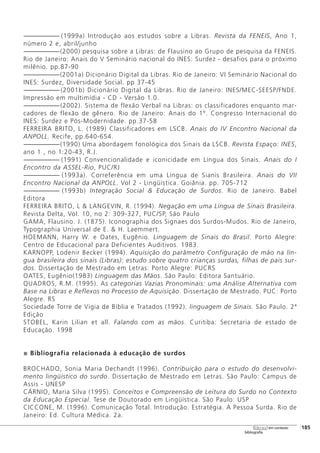 ------------------------- (1999a) Introdução aos estudos sobre a Libras. Revista da FENEIS, Ano 1,
número 2 e, abril/junho
-------------------------(2000) pesquisa sobre a Libras: de Flausino ao Grupo de pesquisa da FENEIS.
Rio de Janeiro: Anais do V Seminário nacional do INES: Surdez - desafios para o próximo
milênio. pp.87-90
-------------------------(2001a) Dicionário Digital da Libras. Rio de Janeiro: VI Seminário Nacional do
INES: Surdez, Diversidade Social. pp 37-45
-------------------------(2001b) Dicionário Digital da Libras. Rio de Janeiro: INES/MEC-SEESP/FNDE.
Impressão em multimídia - CD - Versão 1.0.
-------------------------(2002). Sistema de flexão Verbal na Libras: os classificadores enquanto mar-
cadores de flexão de gênero. Rio de Janeiro: Anais do 1º. Congresso Internacional do
INES: Surdez e Pós-Modernidade. pp.37-58
FERREIRA BRITO, L. (1989) Classificadores em LSCB. Anais do IV Encontro Nacional da
ANPOLL. Recife, pp.640-654.
-------------------------(1990) Uma abordagem fonológica dos Sinais da LSCB. Revista Espaço: INES,
ano 1 , no 1:20-43, R.J.
------------------------- (1991) Convencionalidade e iconicidade em Língua dos Sinais. Anais do I
Encontro da ASSEL-Rio, PUC/RJ
------------------------- (1993a). Correferência em uma Língua de Sianis Brasileira. Anais do VII
Encontro Nacional da ANPOLL. Vol 2 - Lingüística. Goiânia. pp. 705-712
------------------------- (1993b) Integração Social & Educação de Surdos. Rio de Janeiro. Babel
Editora
FERREIRA BRITO, L & LANGEVIN, R. (1994). Negação em uma Língua de Sinais Brasileira.
Revista Delta, Vol. 10, no 2: 309-327, PUC/SP, São Paulo
GAMA, Flausino. J. (1875). Iconographia dos Signaes dos Surdos-Mudos. Rio de Janeiro,
Typographia Universal de E. & H. Laemmert.
HOEMANN, Harry W. e Oates, Eugênio. Linguagem de Sinais do Brasil. Porto Alegre:
Centro de Educacional para Deficientes Auditivos. 1983.
KARNOPP, Lodenir Becker (1994). Aquisição do parâmetro Configuração de mão na lín-
gua brasileira dos sinais (Libras): estudo sobre quatro crianças surdas, filhas de pais sur-
dos. Dissertação de Mestrado em Letras. Porto Alegre: PUCRS
OATES, Eugênio(1983) Linguagem das Mãos. São Paulo: Editora Santuário.
QUADROS, R.M. (1995). As categorias Vazias Pronominais: uma Análise Alternativa com
Base na Libras e Reflexos no Processo de Aquisição. Dissertação de Mestrado. PUC: Porto
Alegre. RS
Sociedade Torre de Vigia de Bíblia e Tratados (1992). linguagem de Sinais. São Paulo. 2ª
Edição
STOBEL, Karin Lilian et all. Falando com as mãos. Curitiba: Secretaria de estado de
Educação. 1998
Bibliografia relacionada à educação de surdos
BROCHADO, Sonia Maria Dechandt (1996). Contribuição para o estudo do desenvolvi-
mento lingüístico do surdo. Dissertação de Mestrado em Letras. São Paulo: Campus de
Assis - UNESP
CÁRNIO, Maria Silva (1995). Conceitos e Compreensão de Leitura do Surdo no Contexto
da Educação Especial. Tese de Doutorado em Lingüística. São Paulo: USP
CICCONE, M. (1996). Comunicação Total. Introdução. Estratégia. A Pessoa Surda. Rio de
Janeiro: Ed. Cultura Médica. 2a.
[185
bibliografia
libras em contexto
 