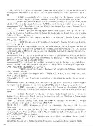 FELIPE, Tanya A (2003) A Função do Intérprete na Escolarização do Surdo. Rio de Janeiro:
II Congresso Internacional do INES- Surdez e Escolaridade: desafios e reflexões. pp. 87-
98
------------------------- (2000) Capacitação de Instrutores surdos. Rio de Janeiro: Anais do V
Seminário Nacional do INES: Surdez - desafios para o próximo milênio. pp. 40-42
-------------------------(1999) As Comunidades Surdas reivindicam por novas profissões: Instrutor de
Libras e Intérprete de Libras. Revista da FENEIS, Ano 1, número 4 setembro/dezembro
-------------------------(1997) "Escola Inclusiva e os direitos lingüísticos dos surdos, Revista Espaço,
(INES), Vol. 7. Rio de Janeiro, 1997
-------------------------(1992a) Aquisição da linguagem por crianças surdas. Monografia para con-
clusão da disciplina Psicolingüística no Curso de Doutorado em Lingüística. Universidade
Federal do Rio de Janeiro
------------------------- (1992b)"Por uma Proposta de Educação Bilíngüe", Revista Espaço, (INES),
Ano 2, no 2: 75-94
------------------------- (1990)"Bilingüismo e Informática Educativa", Revista Integração, Brasília,
(6): 11- 14, ano III
-------------------------(1991a)."Implantação, em caráter experimental, de um Programa de Uso da
Informática na Educação com Surdos da Rede Estadual de Pernambuco". In J.A. Valente
(ed.) Libertando a Mente: Computadores na Educação Especial. Campinas, Editora UNI-
CAMP, pp.224-227,
-------------------------(1991b). Uso da Informática para Surdos a partir de uma Proposta Bilíngüe.
Rio de Janeiro: Anais do Workshop Informática na Educação - 43a Reunião Anual da
SBPC, R.J., Serviço Ind. Gráfico UFRJ/SR4
-------------------------(1991c). O Uso de Informática com surdos a partir de uma proposta bilíngüe.
Rio de Janeiro: Anais do Encontro Nacional: O Computador na Educação Especial,R.J.
UFRJ - Faculdade Educação/CIES/ EDUCOM.
------------------------- (1989) Bilingüismo e Surdez. Trabalhos de Lingüística Aplicada. Campinas,
(14): 101-112, jul./dez
FENEIS. (1995) Surdez: abordagem geral. Strobel, K.L. e dias, S M.S. (orgs.) Curitiba.
APTA Gráfica e Editora
FERNANDES, E. (1990a). Problemas lingüísticos e cognitivos do surdo. Rio de Janeiro,
Agir.
-------------------------(1990b). Breve estudo sobre o perfil do deficiente auditivo e seu desempen-
ho lingüístico. In: Espaço. Rio de Janeiro, MEC/INES, ano 1, n 1, jul-dez, pp. 62-67.
------------------------- (1992). Linguagem e aprendizagem. In: Revista de Divulgação Cultural.
Blumenau, Fundação Universidade Regional de Blumenau, ano 15, n 48, jan-abr., pp.
23-9.
------------------------- (1993). Desenvolvimento do Comportamento Lingüístico da Criança. In:
Saúde, Sexo e Educação. Rio de Janeiro, Instituto Brasileiro de Medicina e Recuperação
(IBMR), ano 2, n 2, mar., pp. 6-16
GESUELI, Zilda Maria (1988). A criança não ouvinte e a aquisição da escrita. Dissertação
de Mestrado em Lingüística. Campinas: UNICAMP.
GÓES, M.C.R. (1996). Linguagem, Surdez e Educação. Campinas; Ed. Autores
Associados.
LONGMAN, L.V. & FIGUEIREDO, M.C. (1990). Alfabetização dos portadores de deficiên-
cia auditiva". In: Anais da Oficina sobre Alfabetização do Deficiente Auditivo no Brasil.
MEC-SENEB-COEE. Rio de Janeiro.
MOURA, M.C. (2000) O Surdo: Caminhos para uma Nova Identidade. Rio de janeiro:
REVINTER-FAPESP
QUADROS, Ronice M. (1997) Educação de Surdos: a aquisição da linguagem. Porto
]186
 