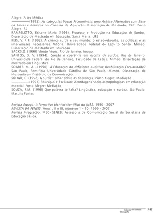 Alegre: Artes Médica
-------------------------(1995). As categorias Vazias Pronominais: uma Análise Alternativa com Base
na Libras e Reflexos no Processo de Aquisição. Dissertação de Mestrado. PUC: Porto
Alegre. RS
RAMPELOTTO, Esisane Maria (1993). Processo e Produção na Educação de Surdos.
Dissertação de Mestrado em Educação. Santa Maria: UFS
REIS, V. P. F. (1992). A criança surda e seu mundo: o estado-da-arte, as políticas e as
intervenções necessárias. Vitória: Universidade Federal do Espírito Santo. Mimeo.
Dissertação de Mestrado em Educação.
SACKS,O. (1990) Vendo Vozes. Rio de Janeiro: Imago
SANTOS, D. V. (1994). Coesão e coerência em escrita de surdos. Rio de Janeiro,
Universidade Federal do Rio de Janeiro, Faculdade de Letras. Mimeo. Dissertação de
mestrado em Lingüistica.
SOARES, M. A.L.(1990). A Educação do deficiente auditivo: Reabilitação Escolaridade?
São Paulo, Pontifícia Universidade Católica de São Paulo. Mimeo. Dissertação de
Mestrado em Distúrbio da Comunicação.
SKLIAR, C. (1998) A surdez: olhar sobre as diferenças. Porto Alegre: Mediação
-------------------------(1997) Educação e Exclusão: Abordagens sócio-antropológicas em educação
especial. Porto Alegre: Mediação
SOUZA, R.M. (1998) Que palavra te falta? Lingüística, educação e surdez. São Paulo:
Martins Fontes
Revista Espaço: Informativo técnico-científico do INES. 1990 - 2007
REVISTA DA FENEIS. Anos I, II e III, números 1 - 10, 1999 - 2007
Revista Integração. MEC- SENEB. Assessoria de Comunicação Social da Secretaria de
Educação Básica.
[187
bibliografia
libras em contexto
 