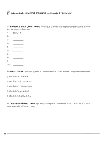 ]44
Veja, no DVD: NUMERAIS CARDINAIS e a Situação 3 "O Sorteio".
a- NUMERAIS PARA QUANTIDADE: identifique os sinais e as respectivas quantidades e anote
em seu caderno. Exemplo:
1- LIVRO 4
2- __________
3- __________
4- __________
5- __________
6- __________
7- __________
8- __________
9- __________
10- __________
b- DATILOLOGIA - assinale os pares dos nomes de acordo com a ordem da seqüência no vídeo:
( ) M-A-R-I-A / M-A-R-Y
( ) M-Á-R-C-I-A / M-A-R-I-A
( ) M-Á-R-I-O / M-Á-R-C-I-A
( ) M-A-R-Y / M- Á-R-I-O
( ) M-A-R-C-O-S / M-A-R-Y
c- COMPREENSÃO DE TEXTO: veja a estória na parte "Mundo dos Surdos" e anote as dúvidas
para serem discutidas em classe.
 