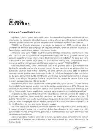 123456
[45
unidade
libras em contexto
Cultura e Comunidade Surdas
A palavra "cultura" possui vários significados. Relacionando esta palavra ao contexto de pes-
soas surdas, ela representa identidade porque pode-se afirmar que estas possuem uma cultura
uma vez que têm uma forma peculiar de apreender o mundo que as identificam como tal.
STOKOE, um lingüista americano, e seu grupo de pesquisa, em 1965, na célebre obra A
Dictionary of American Sign Language on linguistic principles, foram os primeiros estudiosos a
falar sobre as características sociais e culturais dos Surdos.
A lingüista surda Carol Padden estabeleceu uma diferença entre cultura e comunidade. Para
ela, "uma cultura é um conjunto de comportamentos aprendidos de um grupo de pessoas que
possuem sua própria língua, valores, regras de comportamento e tradições". Ao passo que "uma
comunidade é um sistema social geral, no qual pessoas vivem juntas, compartilham metas
comuns e partilham certas responsabilidades umas com as outras". PADDEN (1989:5).
Para esta pesquisadora, "uma Comunidade Surda é um grupo de pessoas que mora em uma
localização particular, compartilha as metas comuns de seus membros e, de vários modos, tra-
balha para alcançar estas metas." Portanto, em uma Comunidade Surda pode ter também
ouvintes e surdos que não são culturalmente Surdos. Já "a Cultura da pessoa Surda é mais fecha-
da do que a Comunidade Surda. Membros de uma Cultura Surda comportam como as pessoas
Surdas, usam a língua das pessoas Surdas e compartilham das crenças das pessoas Surdas entre
si e com outras pessoas que não são Surdas."
Mas ser uma pessoa surda não equivale a dizer que esta faça parte de uma Cultura e de uma
Comunidade Surda, porque sendo a maioria dos surdos, aproximadamente 95%, filhos de pais
ouvintes, muitos destes não aprendem a Libras e não conhecem as Associações de Surdos, que
são as Comunidades Surdas, podendo tornarem-se somente pessoas com deficiência auditiva.
As pessoas Surdas, que estão politicamente atuando para terem seus direitos de cidadania e
lingüísticos respeitados, fazem uma distinção entre "ser Surdo" e ser "deficiente auditivo". A
palavra "deficiente", que não foi escolhida por elas para se denominarem, estigmatiza a pessoa
porque a mostra sempre pelo que ela não tem, em relação às outras e, não mostra o que ela pode
ter de diferente e, por isso, acrescentar às outras pessoas.
Ser Surdo é saber que pode falar com mãos e aprender uma língua oral-auditiva através dessa,
é conviver com pessoas que, em um universo de barulhos, deparam-se com pessoas que estão
percebendo o mundo, principalmente, pela visão, e isso faz com que elas sejam diferentes e não
necessariamente deficientes.
A diferença está no modo de apreender o mundo, que gera valores, comportamento comum
compartilhado e tradições sócio-interativas, a este modus vivendi está sendo denominado de
Cultura Surda.
mundodos
No
s u rd o s
 