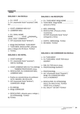 123456
DIÁLOGO 1: NA ESCOLA
a- O-I, VOCÊ ...................................?
b- O-I, (expressão facial "surpreso") SIM,
EU ..........................
a- VOCÊ LEMBRAR NÃO EU?
b- LEMBRAR NÃO.
a- EU, SINAL-NOME.
NOME................... VOCÊ 2sENSINAR1s
Libras. AQUI. LEMBRAR?
b- AH! (expressão facial "lembrar")
a- BO@ ENCONTRAR. TUDO-BEM?
b- TUDO-BEM. DESCULPAR. (olhando
para o relógio) EU IR AULA. TCHAU!
a- TCHAU.
DIÁLOGO 2: NO HOTEL
a- VOCÊ SURD@?
b- O-I, (expressão facial "surpreso")
SIM EU SURD@.
a- VOCÊ LEMBRAR NÃO EU? EU AMIG@
........ TAMBÉM PROFESSOR Libras.
b- DESCULPAR, EU CONHECER NÃO,
LEMBRAR NÃO.
a- Explica as características do professor:
ALTO, MAGRO, DE-ÓCULOS
b- AH! (expressão facial "lembrar")
CONHECER. BO@!
a- EU AMIG@.
b- BO@ CONHECER
a- DESCULPAR ( olhando para o relógio ).
EU ATRASAD@. TCHAU!
B) TCHAU.
DIALOGO 3: NA RECEPÇÃO
a- O-I, TUDO-BEM? ME@ NOME ...............
b- TUDO-BEM. SE@ NOME ........................
(procura a ficha)
a- NÃO, ERRAD@.
b- DESCULPAR. (Procura a ficha
novamente)
ACHAR (Expressão facial "Achar"
entregando a ficha)
a- CERTO. OBRIGAD@. TCHAU
b- DE-NADA. TCHAU!
DIÁLOGO 4: NO CORREDOR DA ESCOLA
a- O-I TUDO-BEM?
b- O-I TUDO-BEM. VOCÊ TER AULA
AGORA?
a- SIM, EU TER AULA Libras
b- PROFESSOR@ QUEM-É?
a- PROFESSOR@...............................
b- AH ! (Expressão facial "Espanto").
BO@. EU CONHECER NÃO!
S-A-L-A NÚMERO?
a- DESCULPAR, EU ATRASAD@
AULA, EU SALA H102, TCHAU!
VOCÊ S-A-L-A QUAL?
b- EU, SALA F 120 OK?! TCHAU!
[51
unidade
libras em contexto
EXERCÍCIO
 