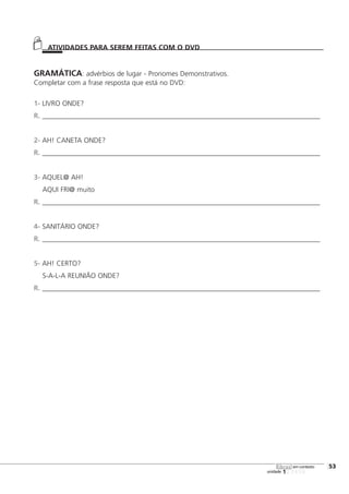 123456
[53
unidade
libras em contexto
GRAMÁTICA: advérbios de lugar - Pronomes Demonstrativos.
Completar com a frase resposta que está no DVD:
1- LIVRO ONDE?
R. _______________________________________________________________________________
2- AH! CANETA ONDE?
R. _______________________________________________________________________________
3- AQUEL@ AH!
AQUI FRI@ muito
R. _______________________________________________________________________________
4- SANITÁRIO ONDE?
R. _______________________________________________________________________________
5- AH! CERTO?
S-A-L-A REUNIÃO ONDE?
R. _______________________________________________________________________________
ATIVIDADES PARA SEREM FEITAS COM O DVD
 