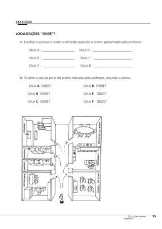 123456
LOCALIZAÇÕES: "ONDE"?
a- Localize e escreva o nome sinalizando segundo a ordem apresentada pelo professor:
SALA A - ____________________ SALA D - ________________________
SALA B - ___________________ SALA E - _______________________
SALA C - ___________________ SALA D - ________________________
b- Sinalize a sala da parte do prédio indicada pelo professor, segundo a planta:
SALA A ONDE? SALA D ONDE?
SALA B ONDE? SALA E ONDE?
SALA C ONDE? SALA F ONDE?
[55
unidade
libras em contexto
EXERCÍCIO
 