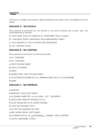 123456
[57
unidade
libras em contexto
Os alunos, em duplas, irão estudar e depois apresentar, para toda a turma, os diálogos (A, B e C)
abaixo:
DIÁLOGO A - NA ESCOLA
(Duas pessoas se encontram em um corredor e uma tenta conversar com a outra que vem
apressadamente já falando)
a- DESCULPAR, AULA JÁ COMEÇAR, EU, ATRASAD@ ( Olha no relógio )
b- TUDO-BEM. DEPOIS CONVERSAR, SALA SE@ NÚMERO? ONDE?
a- SALA NÚMERO 37. AULA ACABAR, NÓS ENCONTRAR.
b- OK ! ESPERAR TCHAU!
DIÁLOGO B - NA CANTINA
(Duas pessoas se encontram na cantina da escola)
a-O-I. TUDO-BEM
b-O-I. TUDO-BEM
a-VOCÊ ESTUDAR ONDE?
b-SALA 5 LÁ DIREITA
a-SÉRIE?
b-QUINTA-SÉRIE. VOCÊ ESTUDAR ONDE?
a-EU ESTUDAR SEGUND@ G-R-A-U, PRIMEIRA-SÉRIE SALA 12, LÁ ESQUERD@
b-BO@!
DIÁLOGO C - NA EMPRESA
a-BOM-DIA
b-BOM-DIA. O-QUE VOCÊ QUER?
a-EU QUERER SABER TER V-A-G-A AQUI D-P? (DATAPREV)
b-DESCULPAR, PARECER TER-NÃO V-A-G-A
b-VOCÊ PREENCHER FICHA, DEPOIS ESPERAR.
b-VOCÊ TER TELEFONE T-D-D?
a-EU TER T-D-D NÚMERO 204.3978
a-MEU NOME EDSON. VOCÊ NOME?
b-EU NOME M-Á-R-C-I-A. 2sTELEFONAR1s CHAMAR. CERTO! ESPERAR!
a-CERTO! OBRIGAD@! TCHAU!
EXERCÍCIO
 