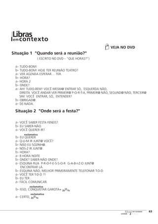 VEJA NO DVD
Situação 1 "Quando será a reunião?"
( ESCRITO NO DVD - "QUE HORAS?")
a- TUDO-BOM!
b- TUDO-BOM! HOJE TER REUNIÃO TEATRO?
a- VER AGENDA ESPERAR.... TER.
b- HORA?
a- HORA 2
b- ONDE?
a- AH! TUDO-BEM! VOCÊ MESM@ ENTRAR SÓ, ESQUERDA NÃO,
DIREITA VOCÊ ANDAR VER PRIMEIR@ P-O-R-T-A, PRIMEIR@ NÃO, SEGUND@ NÃO, TERCEIR@
SIM. VOCÊ ENTRAR, SÓ, ENTENDER?
b- OBRIGAD@.
a- DE-NADA.
Situação 2 "Onde será a festa?"
a- VOCÊ SABER FESTA FENEIS?
b- EU SABER-NÃO.
a- VOCÊ QUERER IR?
exclamativa
b- EU QUERER
a- Q-U-M IR JUNT@ VOCÊ?
b- NÃO EU SOZINH@.
a- NÓS-2 IR JUNT@.
b- HORA?
a- 8 HORA NOITE
b- ONDE? SABER-NÃO ONDE?
a- ESQUINA RUA P-R-O-F-E-S-S-O-R G-A-B-I-Z-O JUNT@
ENCONTRAR LÁ.
b- ESQUINA NÃO, MELHOR PRIMEIRAMENTE TELEFONAR T-D-D.
a- VOCÊ TER T-D-D ?!
b- EU TER .
a- FÁCIL COMUNICAR.
exclamativa
b- ISSO, CONQUISTAR GAROTA+ 2sIR1s
exclamativa
a- CERTO, 2sIR1s
123456
[63
unidade
libras em contexto
Librasem contexto
 
