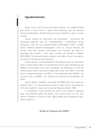 Agradecimentos
Nosso sonho, que iniciou com duas pessoas, foi compartilhado
por outra, e mais outra, e mais outras pessoas que aos poucos
foram acreditando e dando força ao nosso trabalho e, agora, somos
muitos.
Somos gratos ao Ministério da Educação - Secretaria de
Educação Especial, por ter compreendido a importância dessa
pesquisa e por ter nos proporcionado publicações (1977 a 2006)
desse material didático-pedagógico para os Cursos Básicos de
Libras, que vêm sendo ministrados nos Centros de Apoio à
Educação de Surdos - CAS que, através de convênio FENEIS-
MEC/FNDE, foi possível serem criados, em todo o Brasil, em parce-
ria com as Secretarias de Educação.
Somos gratos à Universidade de Pernambuco por ter permitido
que a autora dessa obra e coordenadora do Grupo de Pesquisa da
FENEIS continuasse com suas atividades de pesquisa no Rio de
Janeiro para fazer a primeira edição dos livros, em 1997, a revisão
para a segunda edição, em 2001; e ter publicado pela EDUPE, em
parceria com a FENEIS, a 3ª. Edição do livro/fita do Estudante, em
2002.
Somos gratos, também, à direção da FENEIS por ter criado um
espaço físico e a infra-estrutura para o nosso Centro de Pesquisa,
além do respeito e apoio ao Grupo de Pesquisa desde 1992.
E finalmente, somos gratos às outras instituições e pessoas
que, não fazendo parte do grupo, nos incentivaram ou nos aju-
daram a produzir os livros e fitas, agora DVDs, por acreditarem que:
valeu a pena!!!
Grupo de Pesquisa da FENEIS
libras em contexto [5
 