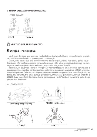 FORMA EXCLAMATIVA/INTERROGATIVA:
•VOCÊ CASAR?!
VER TIPOS DE FRASE NO DVD
Direção - Perspectiva
As línguas de sinais, por serem de modalidade gestual-visual utilizam, como elemento gramati-
cal, a tridimensionalidade do espaço para a comunicação.
Assim, uma pessoa que está aprendendo uma dessas línguas, precisa ficar atenta para a visua-
lização das informações no espaço, porque elas sempre estão sob a perspectiva do emissor da men-
sagem e precisa-se apreendê-las ao inverso, como uma imagem no espelho.
Na Libras, os advérbios "perto"e "longe" são representados por sinais distintos com relação a
essa perspectiva, medida e ponto específico, podendo-se incorporar, ao advérbio LONGE, um movi-
mento e expressões facial e corporal que acrescentam idéia de perspectiva e de intensificação da dis-
tância. Há, portanto, três sinais LONGE (perspectiva), LONGEmuito (perspectiva), LONGE (medida) e
LONGE (lugar específico). Da mesma forma, os sinais para "perto"também vão variar a partir dessas
perspectivas. Exemplos:
a- LONGE / PERTO
2
123456
[67
unidade
libras em contexto
VOCÊ CASAR
LONGE(perspectiva) PERTO (próximo)
LONGE PERTO
 